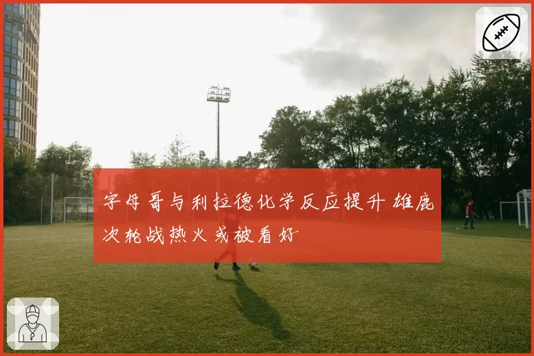 字母哥与利拉德化学反应提升 雄鹿次轮战热火或被看好