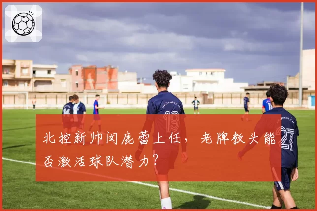 北控新帅闵鹿蕾上任，老牌教头能否激活球队潜力？