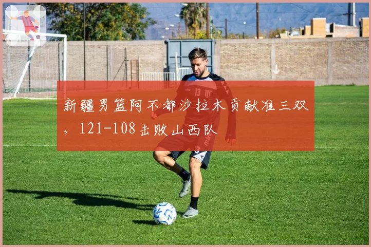 新疆男篮阿不都沙拉木贡献准三双，121-108击败山西队