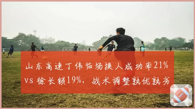 山东高速丁伟临场换人成功率21% vs 徐长锁19%,战术调整孰优孰劣