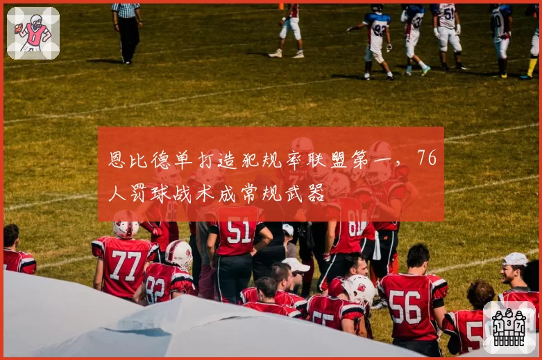 恩比德单打造犯规率联盟第一，76人罚球战术成常规武器
