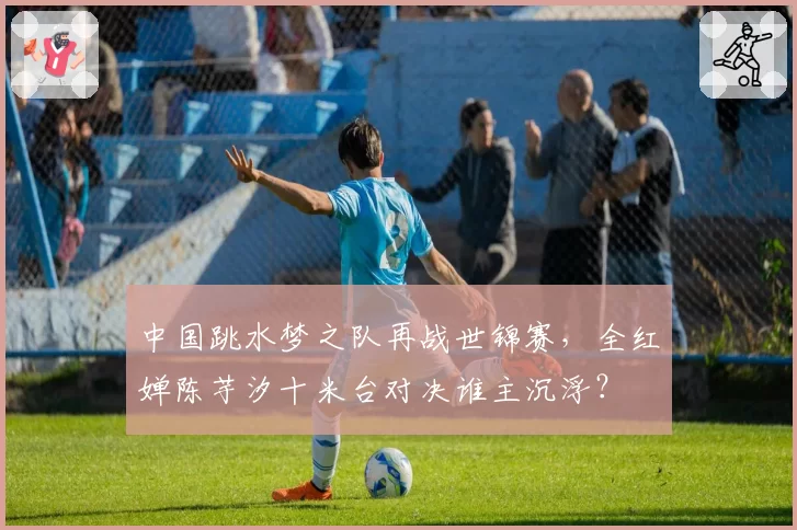 中国跳水梦之队再战世锦赛,全红婵陈芋汐十米台对决谁主沉浮?