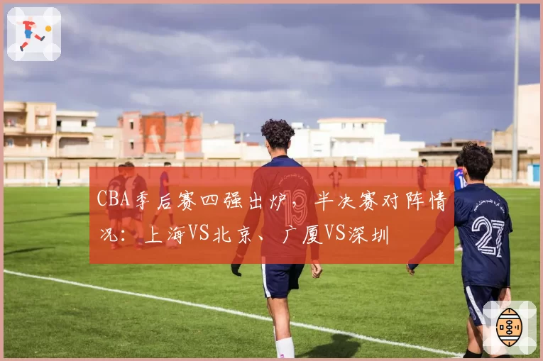 CBA季后赛四强出炉，半决赛对阵情况：上海VS北京、广厦VS深圳