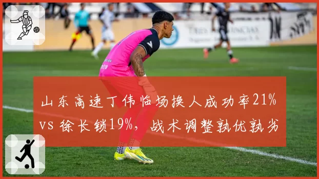 山东高速丁伟临场换人成功率21% vs 徐长锁19%,战术调整孰优孰劣