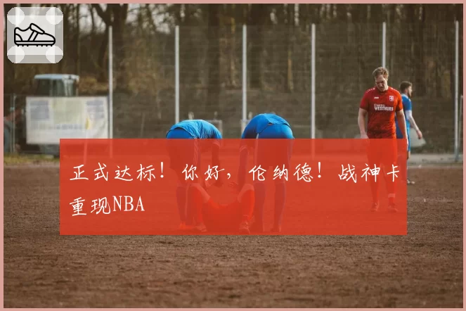 正式达标!你好,伦纳德!战神卡重现NBA