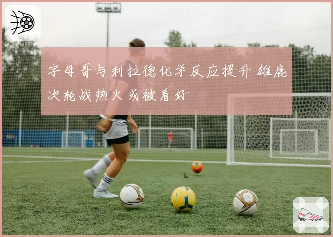 字母哥与利拉德化学反应提升 雄鹿次轮战热火或被看好