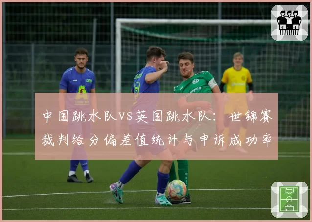 中国跳水队vs英国跳水队：世锦赛裁判给分偏差值统计与申诉成功率对比
