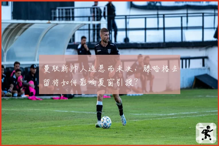 曼联新帅人选悬而未决，滕哈格去留将如何影响夏窗引援？