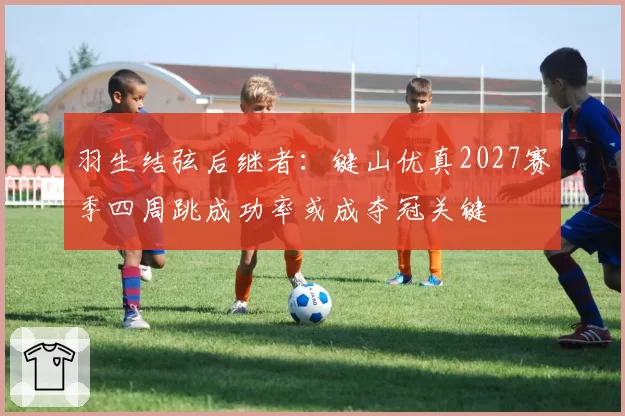 羽生结弦后继者：键山优真2027赛季四周跳成功率或成夺冠关键