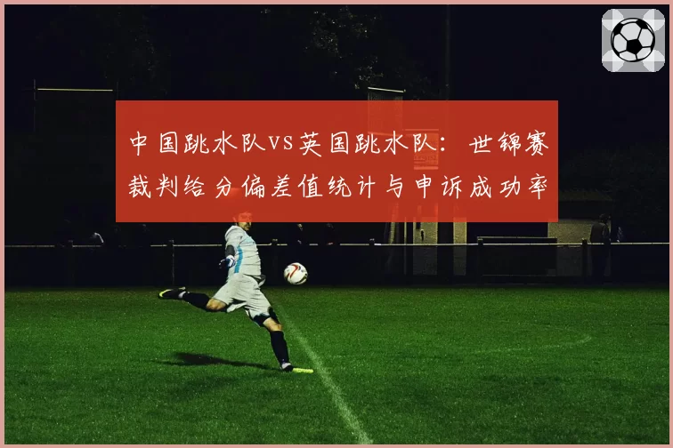 中国跳水队vs英国跳水队：世锦赛裁判给分偏差值统计与申诉成功率对比