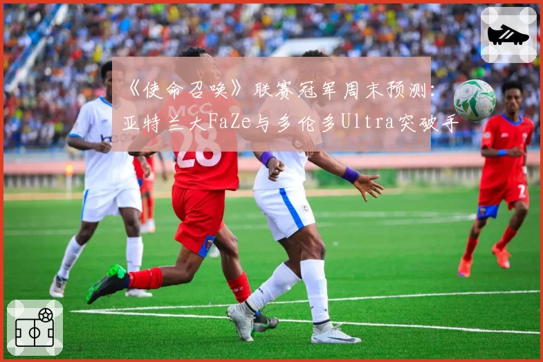 《使命召唤》联赛冠军周末预测:亚特兰大FaZe与多伦多Ultra突破手交战数据深度分析