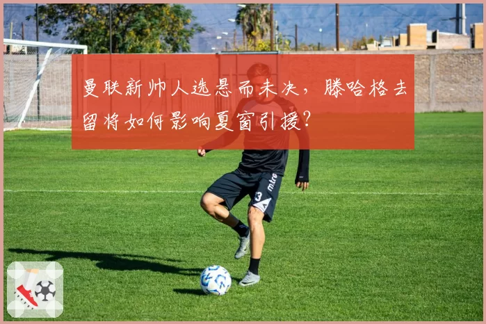 曼联新帅人选悬而未决，滕哈格去留将如何影响夏窗引援？