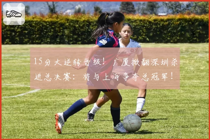15分大逆转晋级！广厦掀翻深圳杀进总决赛：将与上海争夺总冠军！