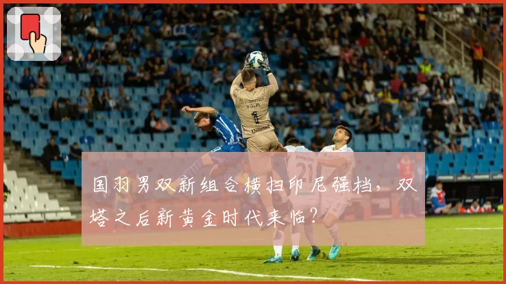 国羽男双新组合横扫印尼强档，双塔之后新黄金时代来临？