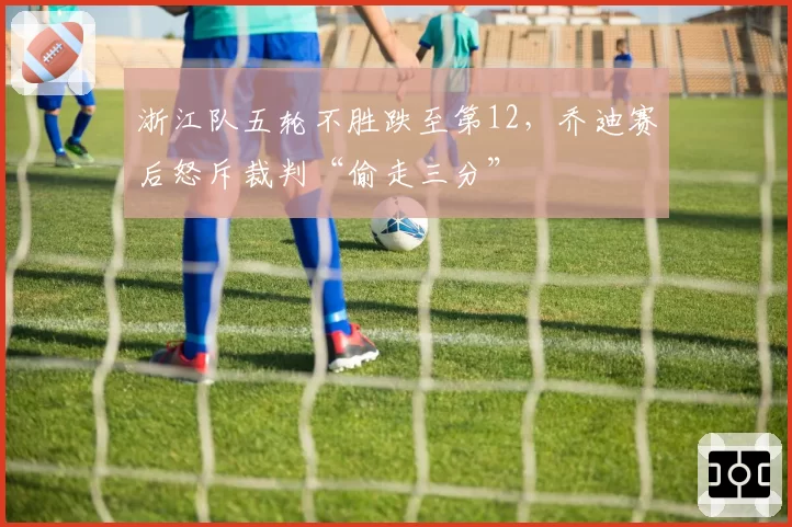 浙江队五轮不胜跌至第12,乔迪赛后怒斥裁判“偷走三分”