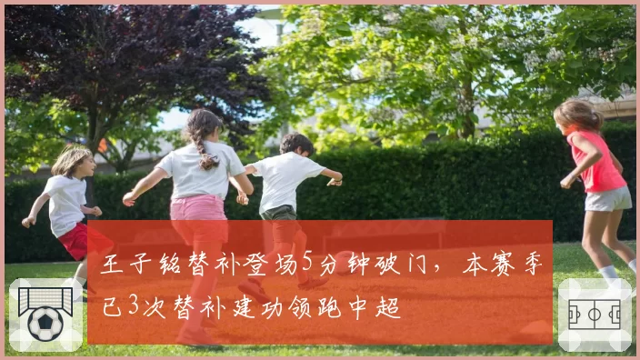 王子铭替补登场5分钟破门，本赛季已3次替补建功领跑中超