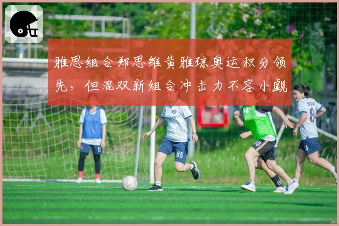 雅思组合郑思维黄雅琼奥运积分领先,但混双新组合冲击力不容小觑
