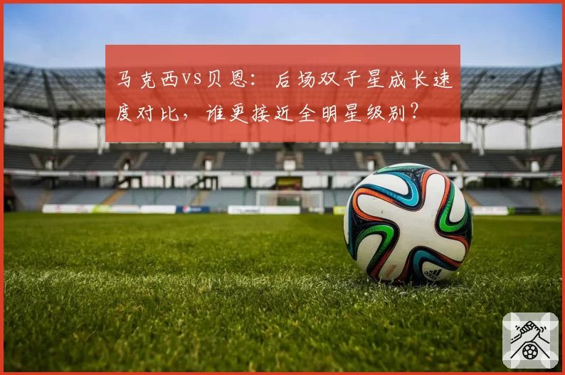 马克西vs贝恩:后场双子星成长速度对比,谁更接近全明星级别?