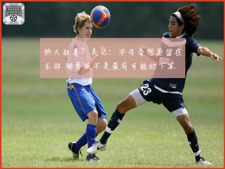 热火狂喜？美记：字母哥想要留在东部 湖勇狼不是最有可能的下家