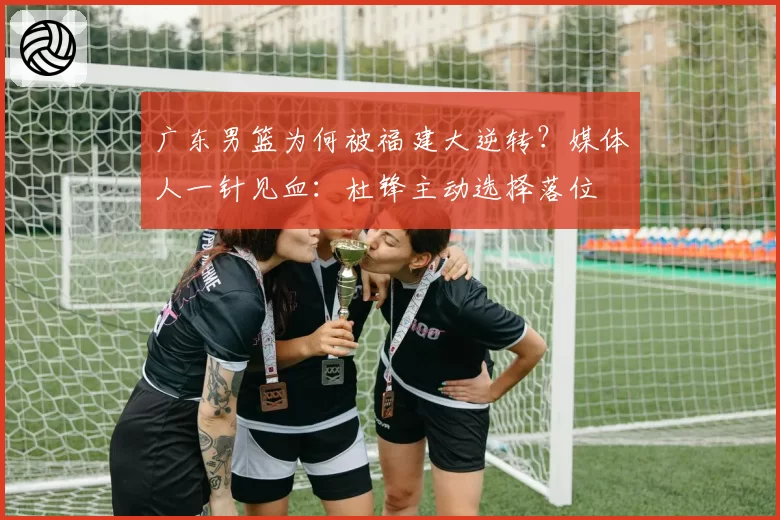 广东男篮为何被福建大逆转？媒体人一针见血：杜锋主动选择落位