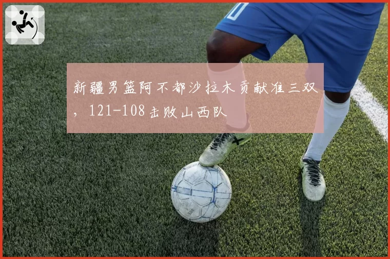 新疆男篮阿不都沙拉木贡献准三双,121-108击败山西队