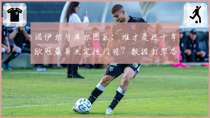 诺伊尔与库尔图瓦：谁才是近十年欧冠最具决定性门将？数据打架各执一词
