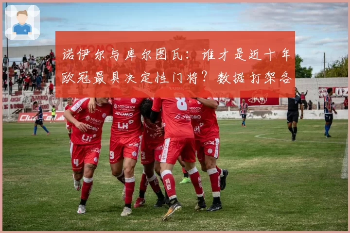 诺伊尔与库尔图瓦：谁才是近十年欧冠最具决定性门将？数据打架各执一词