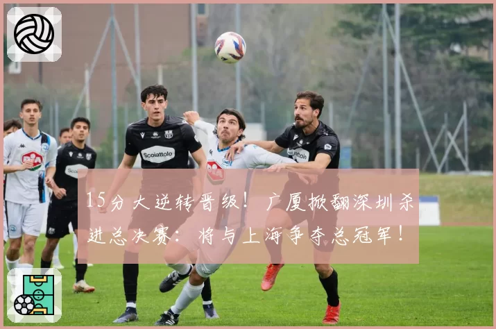 15分大逆转晋级!广厦掀翻深圳杀进总决赛:将与上海争夺总冠军!