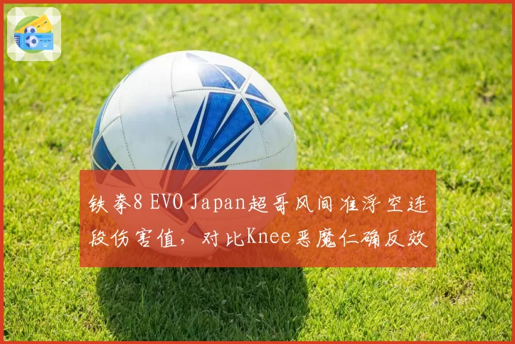 铁拳8 EVO Japan超哥风间准浮空连段伤害值，对比Knee恶魔仁确反效率