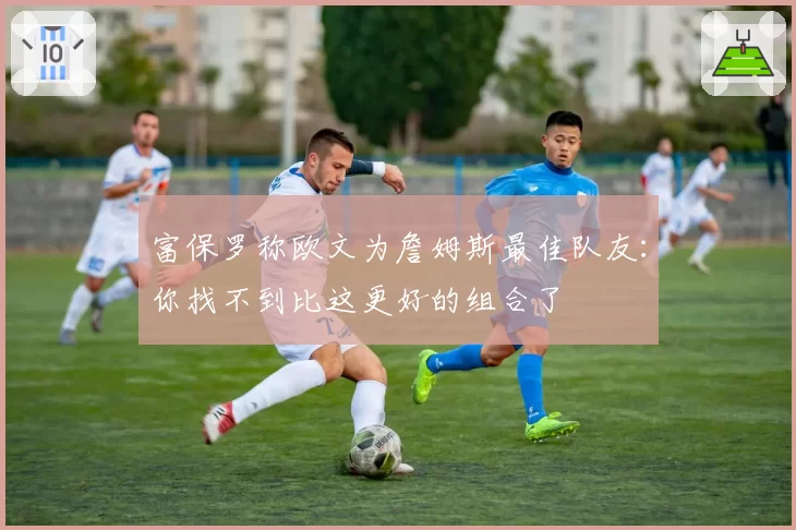 富保罗称欧文为詹姆斯最佳队友:你找不到比这更好的组合了