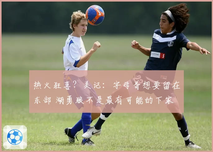 热火狂喜？美记：字母哥想要留在东部 湖勇狼不是最有可能的下家